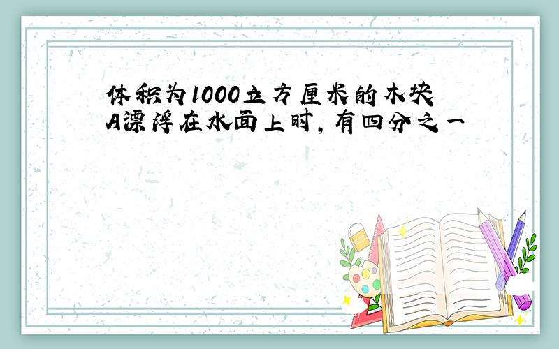 体积为1000立方厘米的木块A漂浮在水面上时,有四分之一