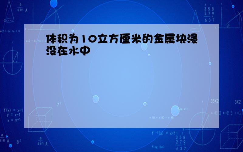 体积为10立方厘米的金属块浸没在水中