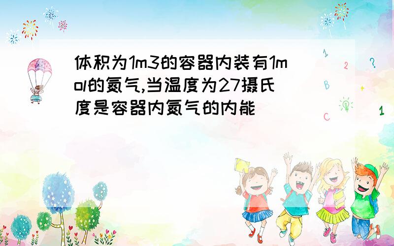 体积为1m3的容器内装有1mol的氮气,当温度为27摄氏度是容器内氮气的内能