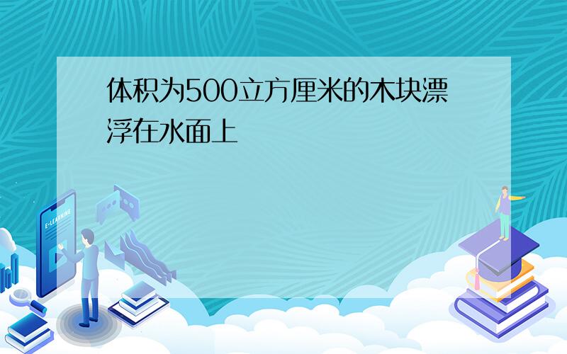 体积为500立方厘米的木块漂浮在水面上