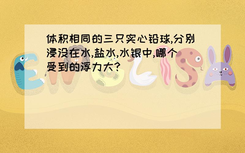 体积相同的三只实心铅球,分别浸没在水,盐水,水银中,哪个受到的浮力大?