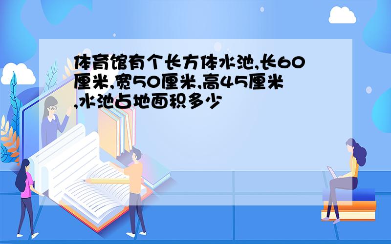 体育馆有个长方体水池,长60厘米,宽50厘米,高45厘米,水池占地面积多少