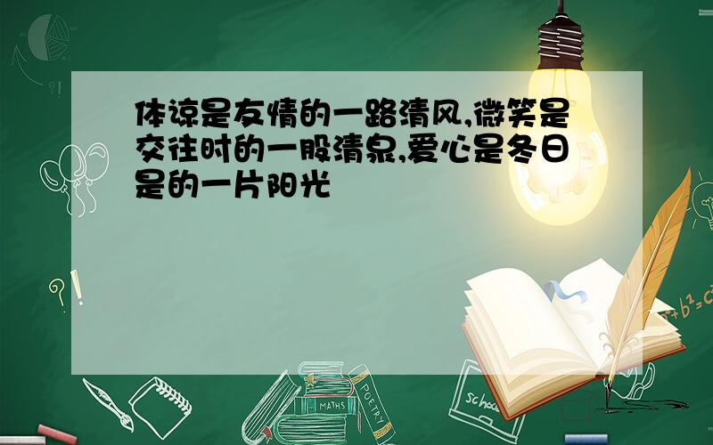 体谅是友情的一路清风,微笑是交往时的一股清泉,爱心是冬日是的一片阳光