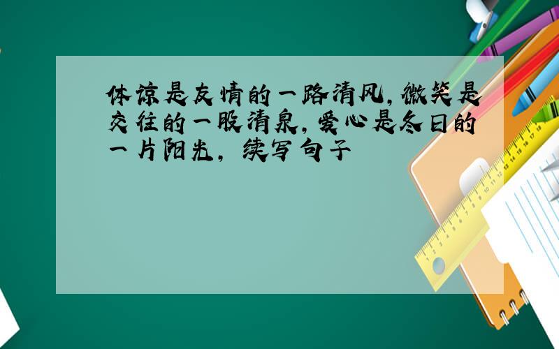 体谅是友情的一路清风,微笑是交往的一股清泉,爱心是冬日的一片阳光, 续写句子