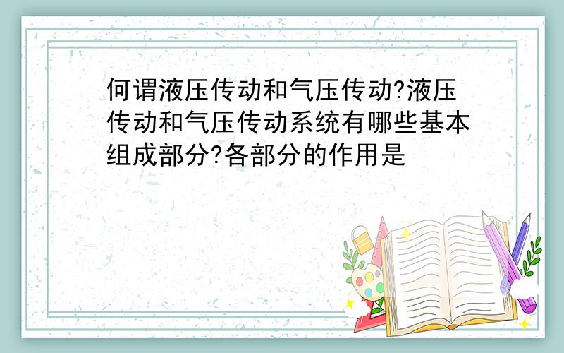 何谓液压传动和气压传动?液压传动和气压传动系统有哪些基本组成部分?各部分的作用是