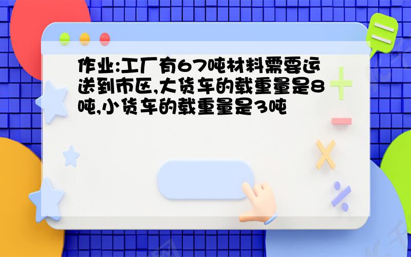 作业:工厂有67吨材料需要运送到市区,大货车的载重量是8吨,小货车的载重量是3吨