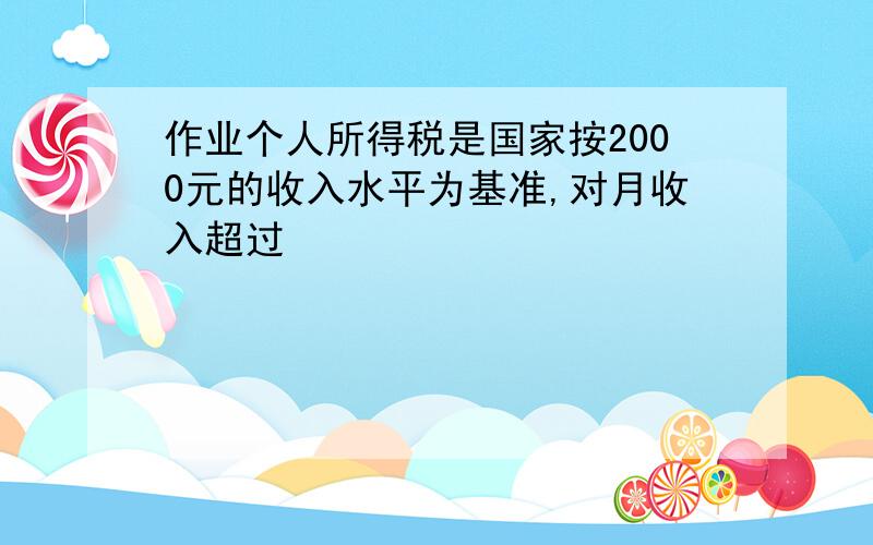 作业个人所得税是国家按2000元的收入水平为基准,对月收入超过