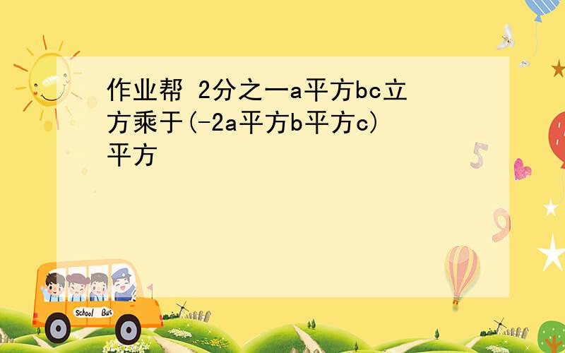 作业帮 2分之一a平方bc立方乘于(-2a平方b平方c)平方