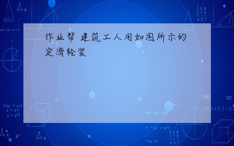 作业帮 建筑工人用如图所示的定滑轮装