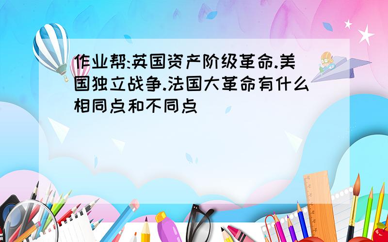 作业帮:英国资产阶级革命.美国独立战争.法国大革命有什么相同点和不同点