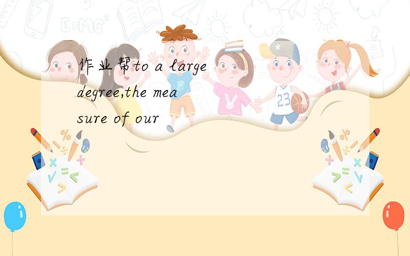 作业帮to a large degree,the measure of our