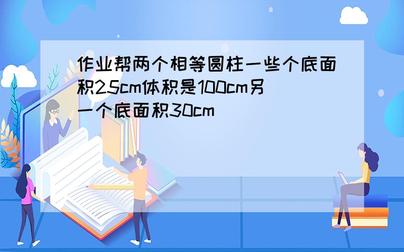 作业帮两个相等圆柱一些个底面积25cm体积是100cm另一个底面积30cm