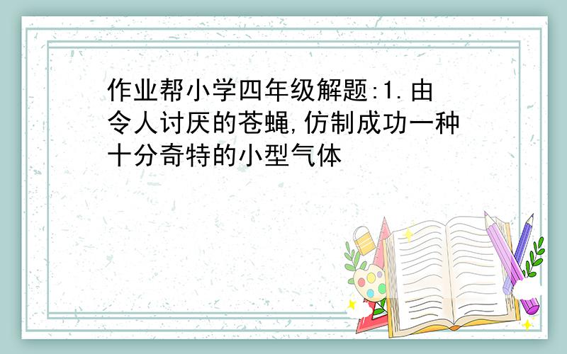 作业帮小学四年级解题:1.由令人讨厌的苍蝇,仿制成功一种十分奇特的小型气体