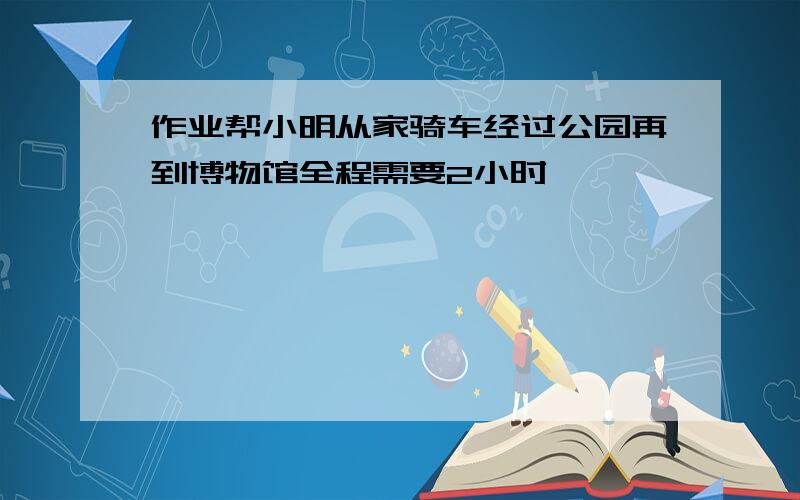 作业帮小明从家骑车经过公园再到博物馆全程需要2小时