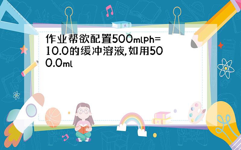 作业帮欲配置500mlph=10.0的缓冲溶液,如用500.0ml