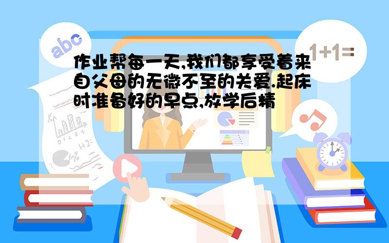 作业帮每一天,我们都享受着来自父母的无微不至的关爱.起床时准备好的早点,放学后精