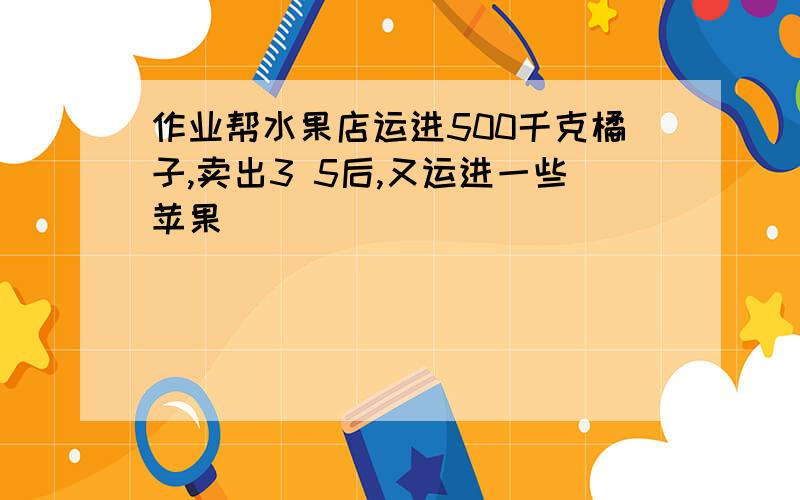 作业帮水果店运进500千克橘子,卖出3 5后,又运进一些苹果