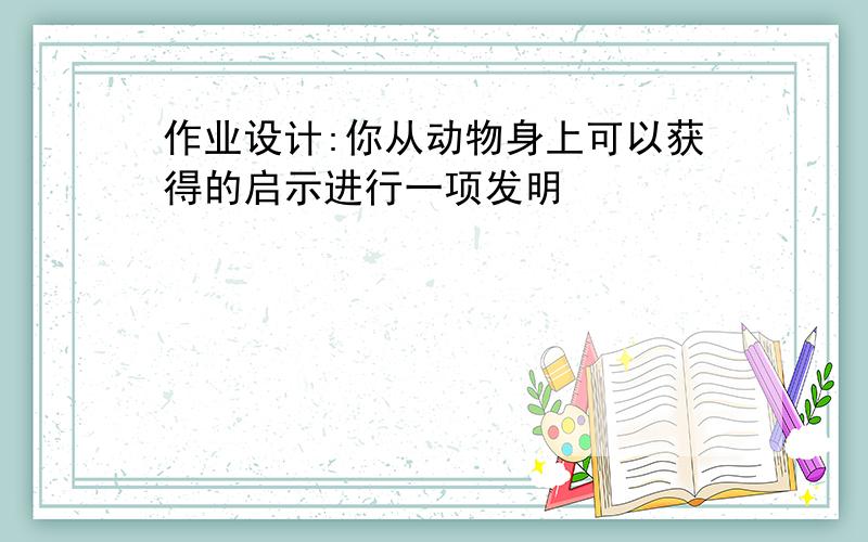 作业设计:你从动物身上可以获得的启示进行一项发明