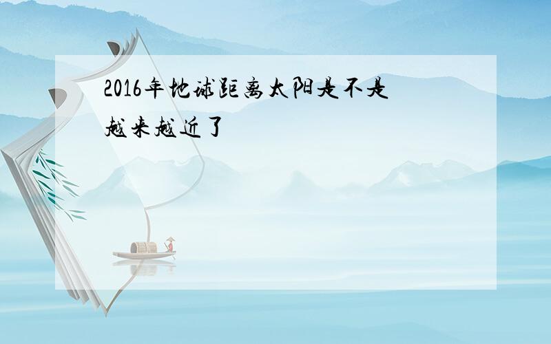 2016年地球距离太阳是不是越来越近了