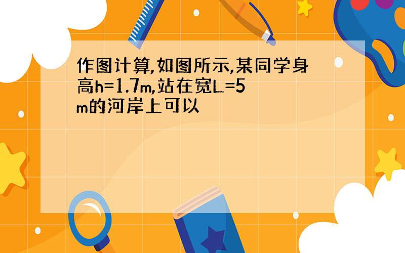 作图计算,如图所示,某同学身高h=1.7m,站在宽L=5m的河岸上可以