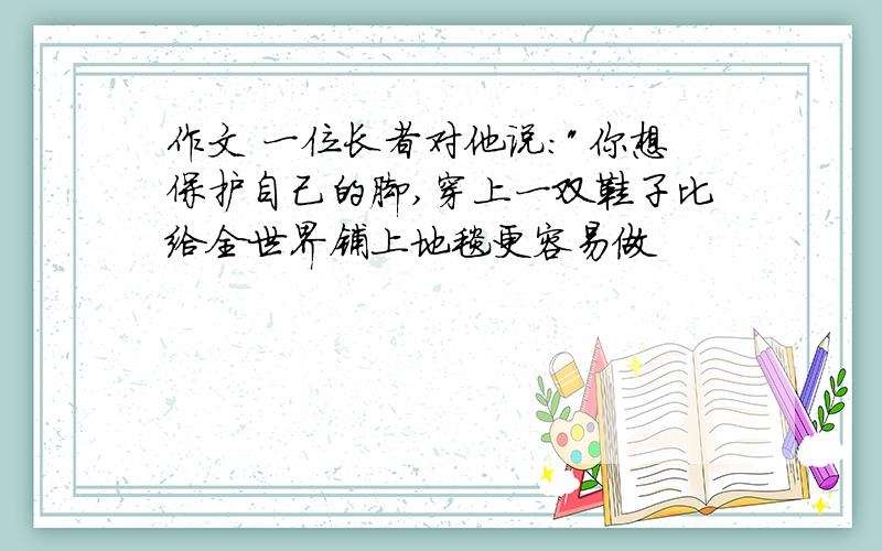 作文 一位长者对他说:"你想保护自己的脚,穿上一双鞋子比给全世界铺上地毯更容易做