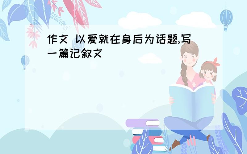 作文 以爱就在身后为话题,写一篇记叙文