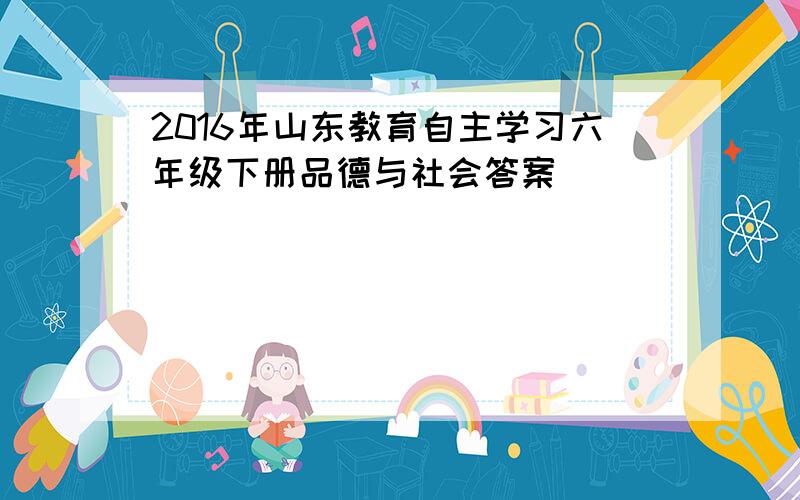 2016年山东教育自主学习六年级下册品德与社会答案