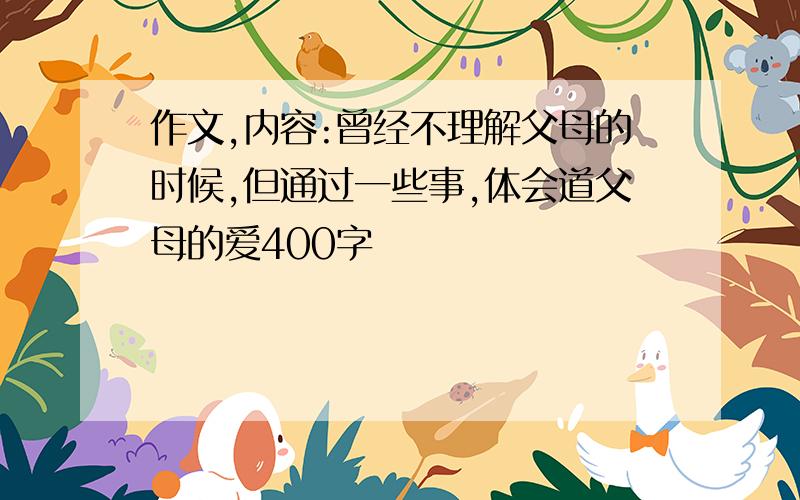 作文,内容:曾经不理解父母的时候,但通过一些事,体会道父母的爱400字