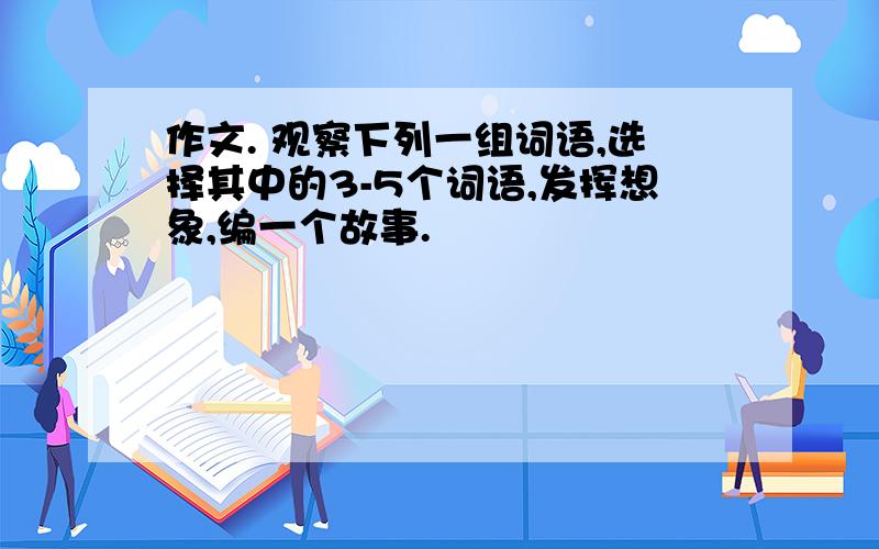 作文. 观察下列一组词语,选择其中的3-5个词语,发挥想象,编一个故事.