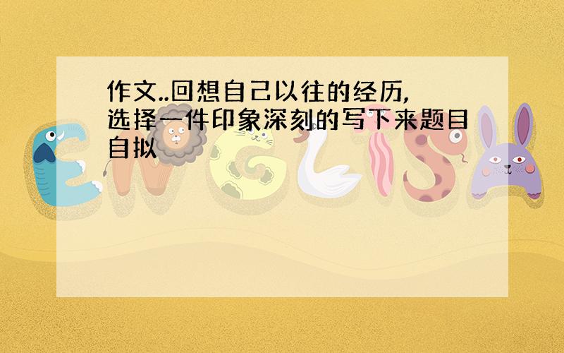 作文..回想自己以往的经历,选择一件印象深刻的写下来题目自拟