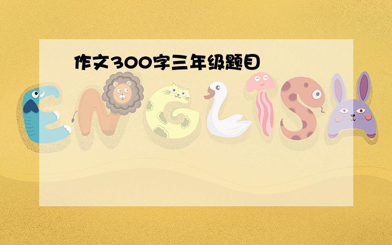 作文300字三年级题目