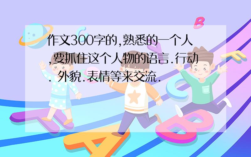 作文300字的,熟悉的一个人,要抓住这个人物的语言.行动. 外貌.表情等来交流.