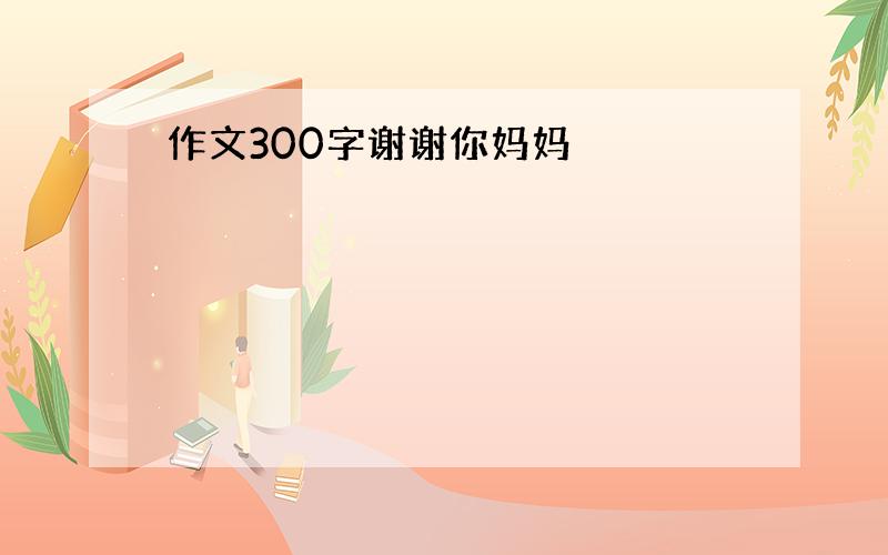 作文300字谢谢你妈妈