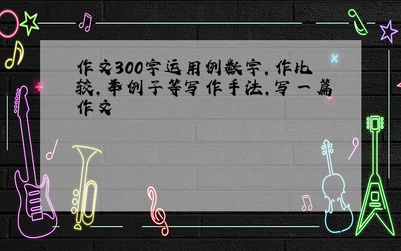 作文300字运用例数字,作比较,举例子等写作手法,写一篇作文