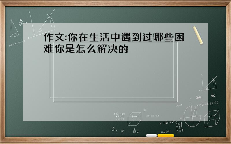 作文:你在生活中遇到过哪些困难你是怎么解决的