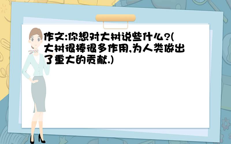 作文:你想对大树说些什么?(大树很棒很多作用,为人类做出了重大的贡献.)