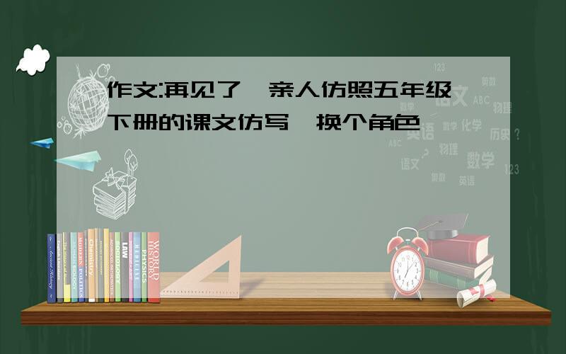 作文:再见了,亲人仿照五年级下册的课文仿写,换个角色