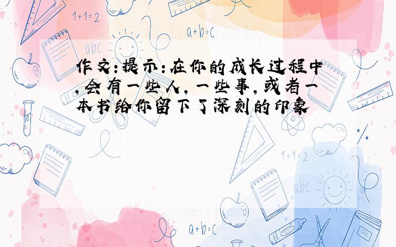 作文:提示:在你的成长过程中,会有一些人,一些事,或者一本书给你留下了深刻的印象