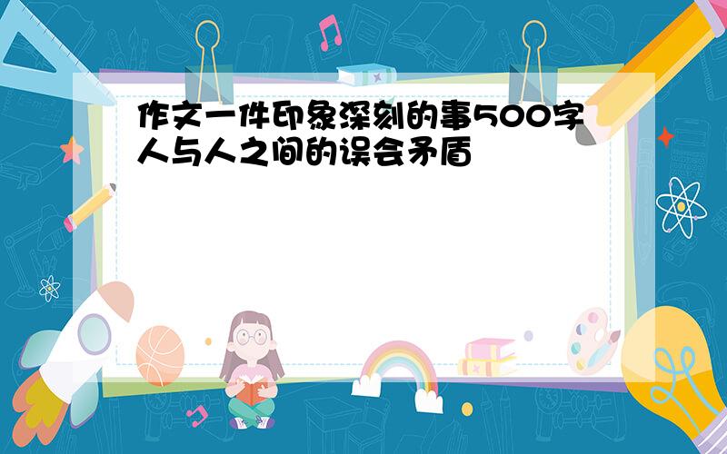 作文一件印象深刻的事500字人与人之间的误会矛盾