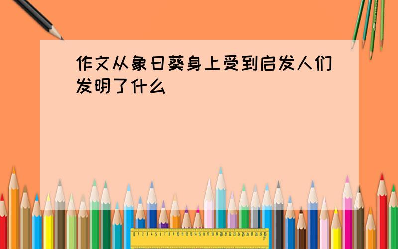 作文从象日葵身上受到启发人们发明了什么