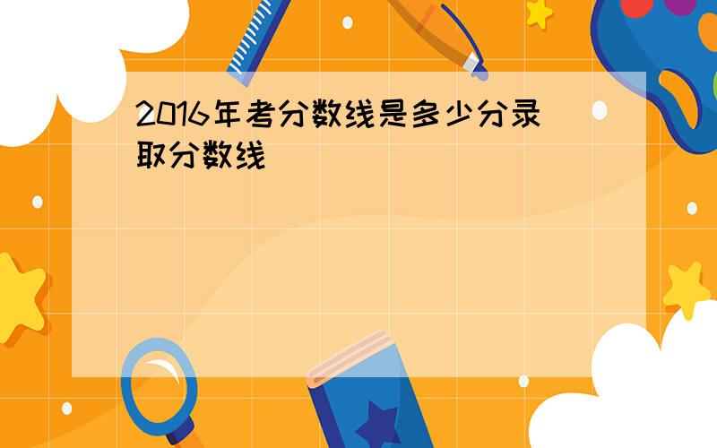 2016年考分数线是多少分录取分数线