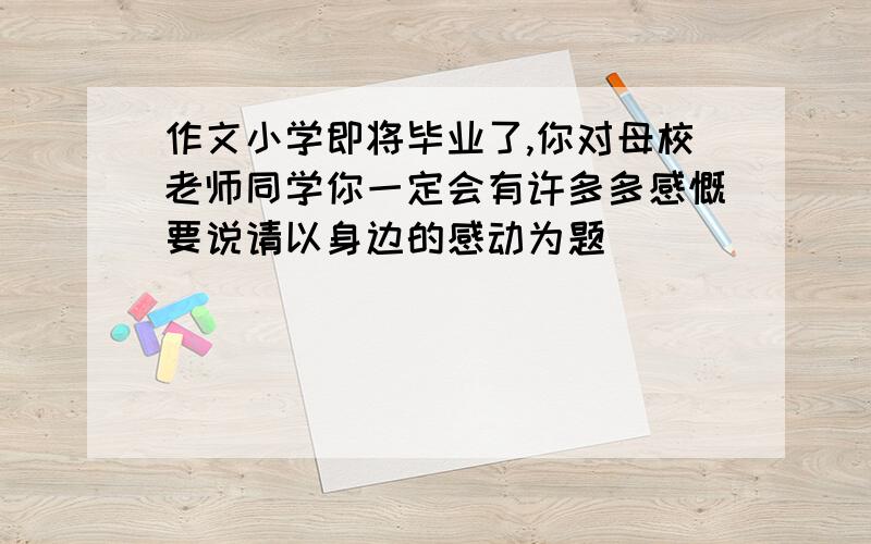 作文小学即将毕业了,你对母校老师同学你一定会有许多多感慨要说请以身边的感动为题