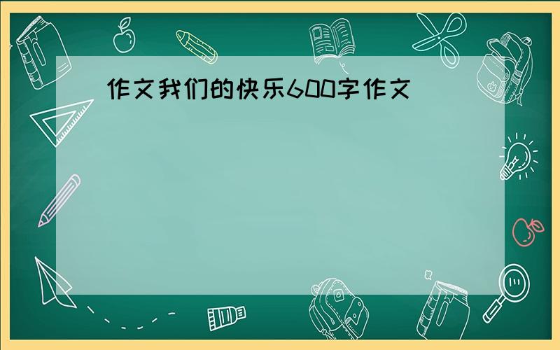 作文我们的快乐600字作文