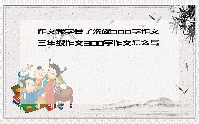 作文我学会了洗碗300字作文三年级作文300字作文怎么写