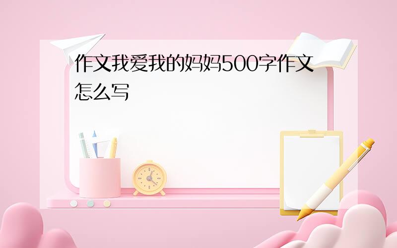 作文我爱我的妈妈500字作文怎么写