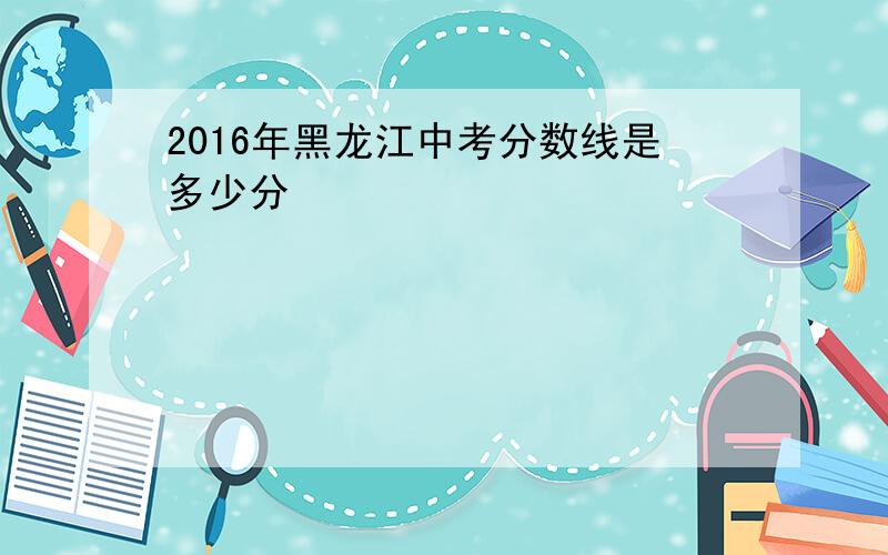 2016年黑龙江中考分数线是多少分