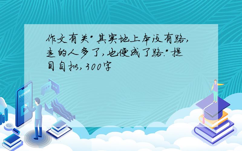 作文有关"其实地上本没有路,走的人多了,也便成了路."提目自拟,300字