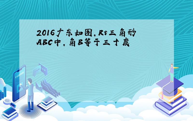 2016广东如图,Rt三角形ABC中,角B等于三十度