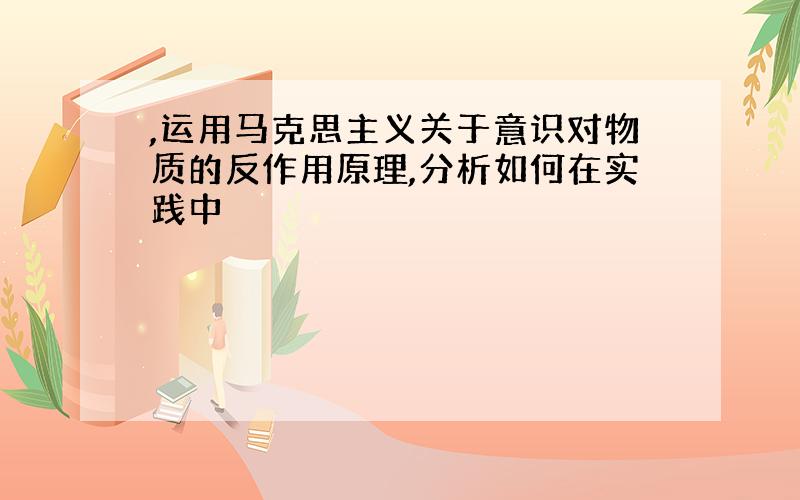 ,运用马克思主义关于意识对物质的反作用原理,分析如何在实践中