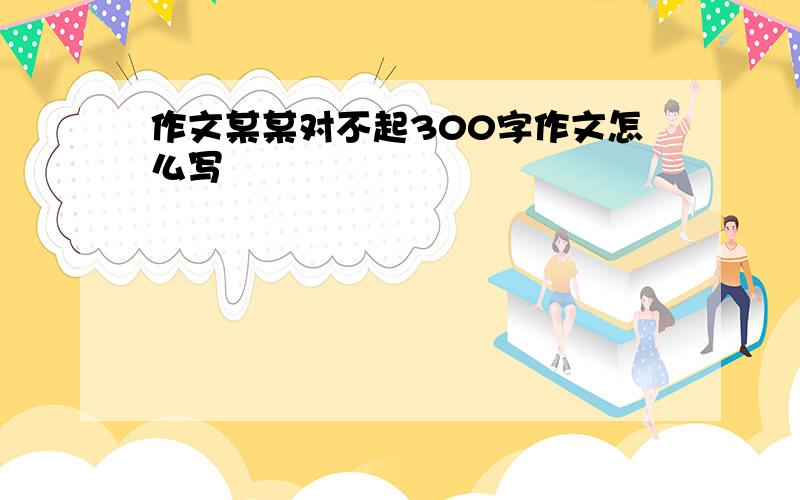 作文某某对不起300字作文怎么写